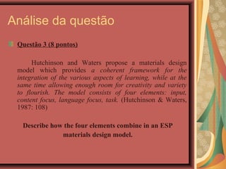 Análise da questão
 Questão 3 (8 pontos)

      Hutchinson and Waters propose a materials design
 model which provides a coherent framework for the
 integration of the various aspects of learning, while at the
 same time allowing enough room for creativity and variety
 to flourish. The model consists of four elements: input,
 content focus, language focus, task. (Hutchinson & Waters,
 1987: 108)

  Describe how the four elements combine in an ESP
              materials design model.
 