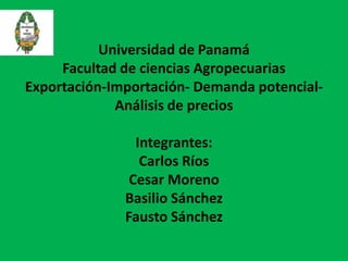 Universidad de Panamá
Facultad de ciencias Agropecuarias
Exportación-Importación- Demanda potencialAnálisis de precios
Integrantes:
Carlos Ríos
Cesar Moreno
Basilio Sánchez
Fausto Sánchez

 