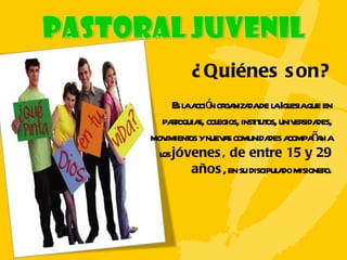 ¿Quiénes son? Es la acción organizada de la Iglesia que en parroquias, colegios, institutos, universidades, movimientos y nuevas comunidades acompañan a los  jóvenes, de entre 15 y 29 años , en su discipulado misionero. 