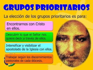 La elección de los grupos prioritarios es para: Encontrarnos con Cristo en ellos. Descubrir lo que el Señor nos quiere decir a través de ellos.  Intensificar y visibilizar el apostolado de la Iglesia con ellos. Trabajar según los discernimientos pastorales de cada diócesis. 