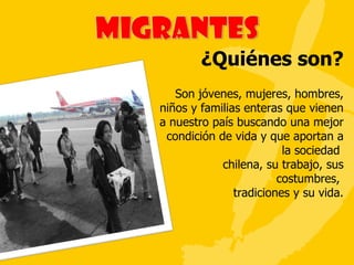 ¿Quiénes son? Son jóvenes, mujeres, hombres, niños y familias enteras que vienen a nuestro país buscando una mejor condición de vida y que aportan a la sociedad  chilena, su trabajo, sus costumbres,  tradiciones y su vida. 