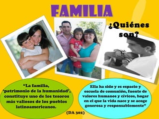 ¿Quiénes son? “ La familia,  ‘ patrimonio de la humanidad’, constituye uno de los tesoros más valiosos de los pueblos latinoamericanos.  Ella ha sido y es espacio y escuela de comunión, fuente de valores humanos y cívicos, hogar en el que la vida nace y se acoge generosa y responsablemente” (DA 302) 