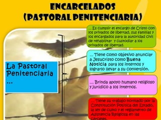 La Pastoral Penitenciaria… …  Es cumplir el encargo de Cristo con los privados de libertad, sus familias y los encargados para la autoridad civil de rehabilitar  y custodiar a los privados de libertad. …  Tiene como objetivo anunciar a Jesucristo como  Buena Noticia  para los internos y lograrlo llevar a su conversión. …  Brinda apoyo humano religioso y jurídico a los internos. …  T iene su trabajo normado por la Constitución Política del Estado, la ley de culto y el reglamento de Asistencia Religiosa en las cárceles. 