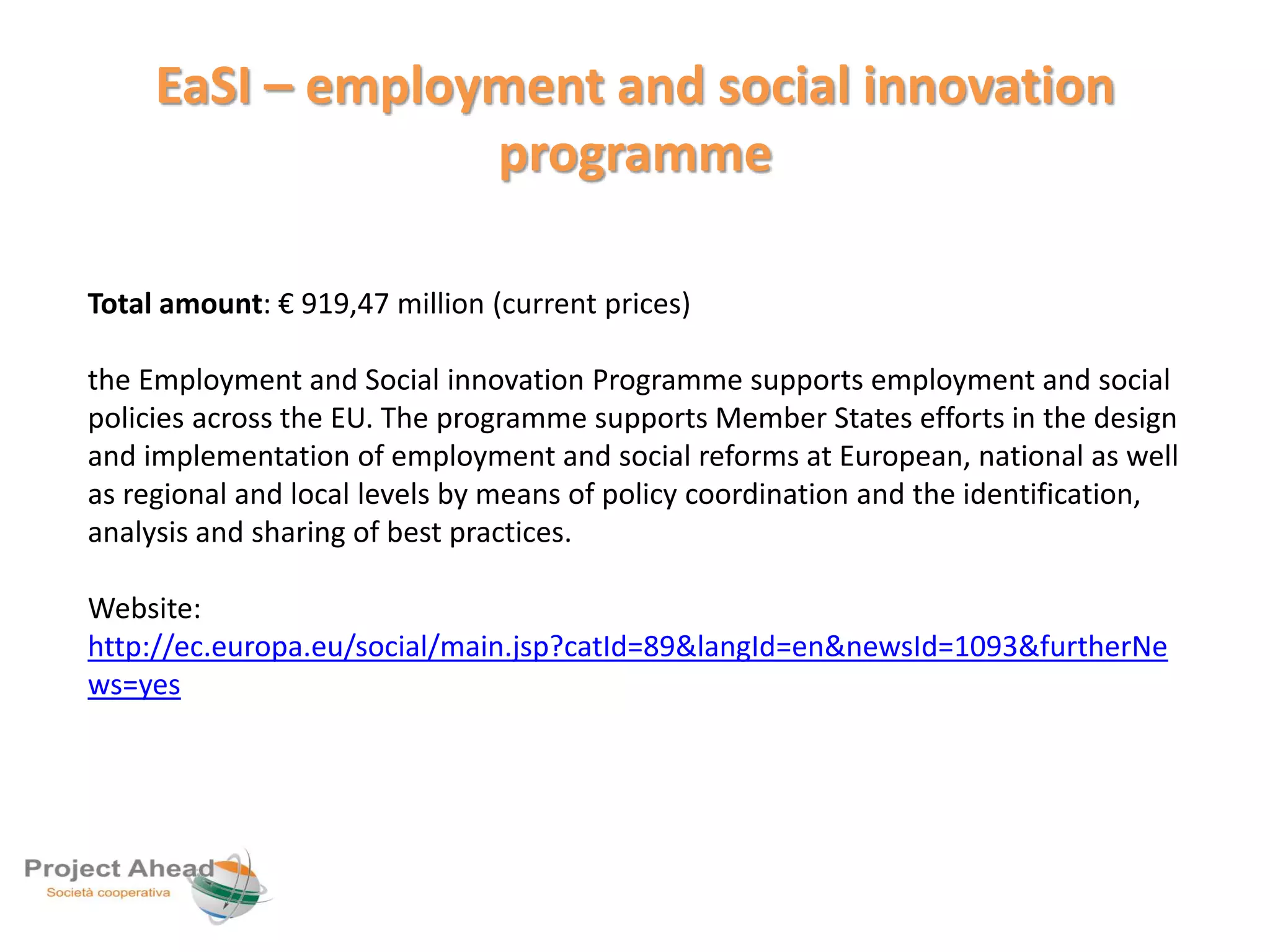 EaSI – employment and social innovation 
programme 
Total amount: € 919,47 million (current prices) 
the Employment and Social innovation Programme supports employment and social 
policies across the EU. The programme supports Member States efforts in the design 
and implementation of employment and social reforms at European, national as well 
as regional and local levels by means of policy coordination and the identification, 
analysis and sharing of best practices. 
Website: 
http://ec.europa.eu/social/main.jsp?catId=89&langId=en&newsId=1093&furtherNe 
ws=yes 
 