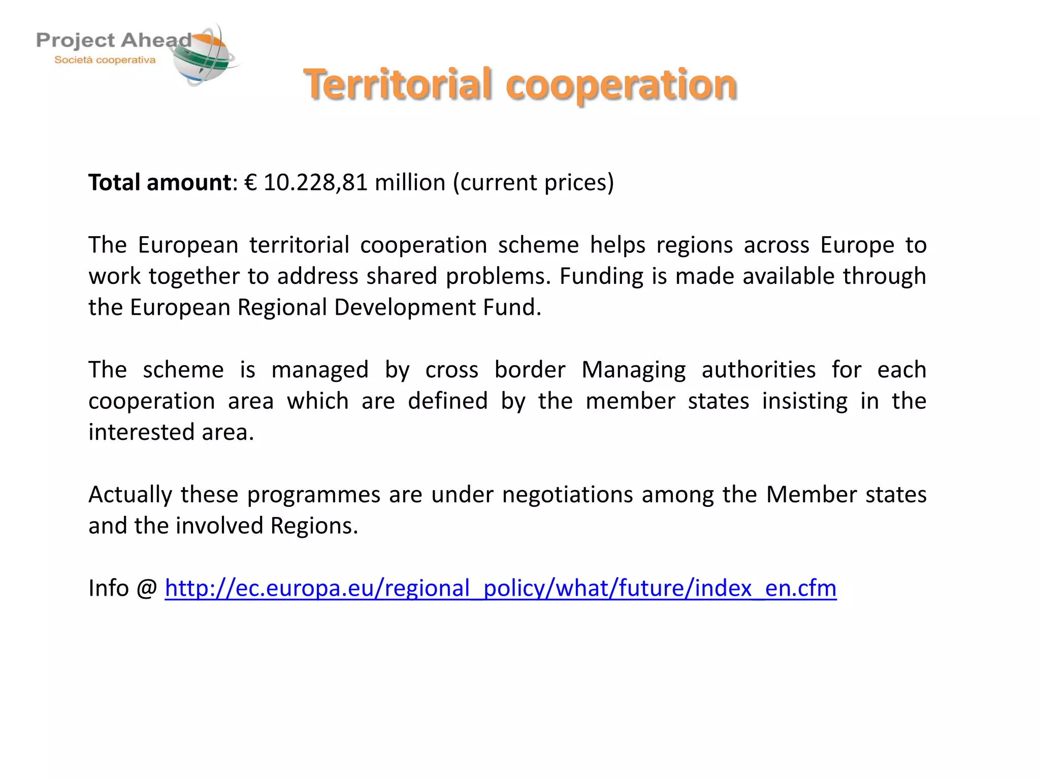 Territorial cooperation 
Total amount: € 10.228,81 million (current prices) 
The European territorial cooperation scheme helps regions across Europe to 
work together to address shared problems. Funding is made available through 
the European Regional Development Fund. 
The scheme is managed by cross border Managing authorities for each 
cooperation area which are defined by the member states insisting in the 
interested area. 
Actually these programmes are under negotiations among the Member states 
and the involved Regions. 
Info @ http://ec.europa.eu/regional_policy/what/future/index_en.cfm 
 