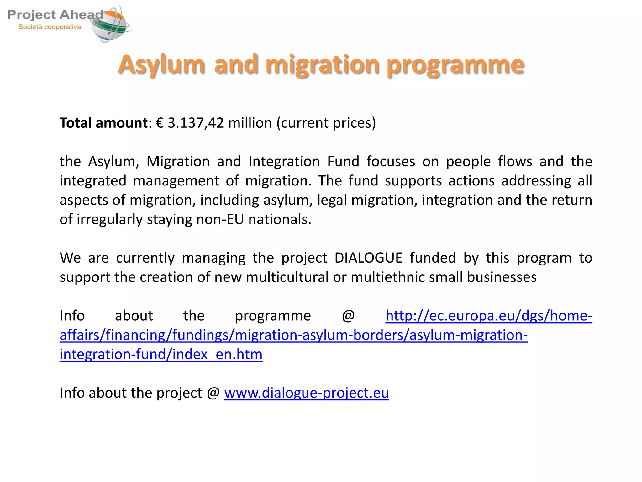 Asylum and migration programme 
Total amount: € 3.137,42 million (current prices) 
the Asylum, Migration and Integration Fund focuses on people flows and the 
integrated management of migration. The fund supports actions addressing all 
aspects of migration, including asylum, legal migration, integration and the return 
of irregularly staying non-EU nationals. 
We are currently managing the project DIALOGUE funded by this program to 
support the creation of new multicultural or multiethnic small businesses 
Info about the programme @ http://ec.europa.eu/dgs/home-affairs/ 
financing/fundings/migration-asylum-borders/asylum-migration-integration- 
fund/index_en.htm 
Info about the project @ www.dialogue-project.eu 
 