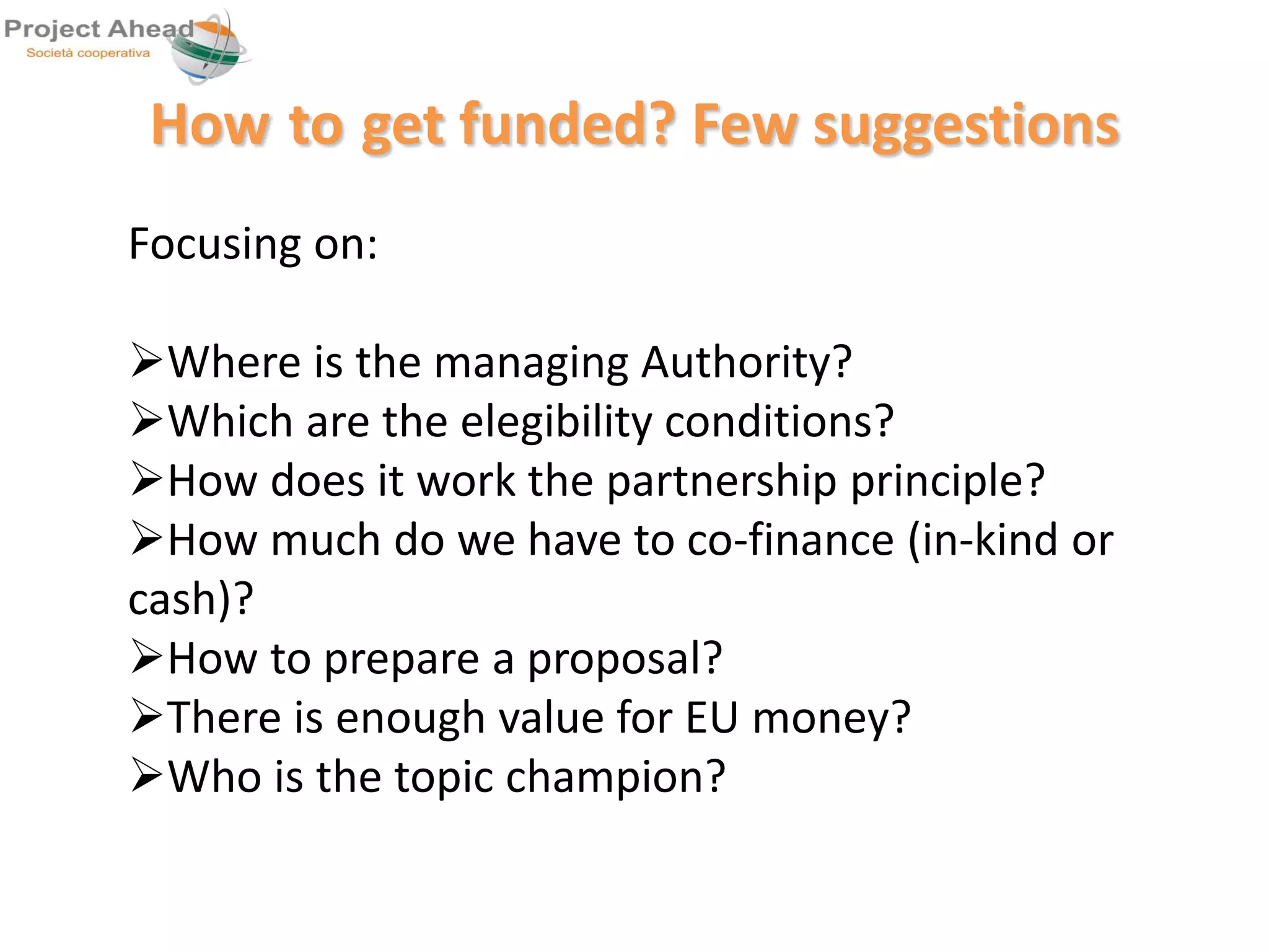 How to get funded? Few suggestions 
Focusing on: 
Where is the managing Authority? 
Which are the elegibility conditions? 
How does it work the partnership principle? 
How much do we have to co-finance (in-kind or 
cash)? 
How to prepare a proposal? 
There is enough value for EU money? 
Who is the topic champion? 
 