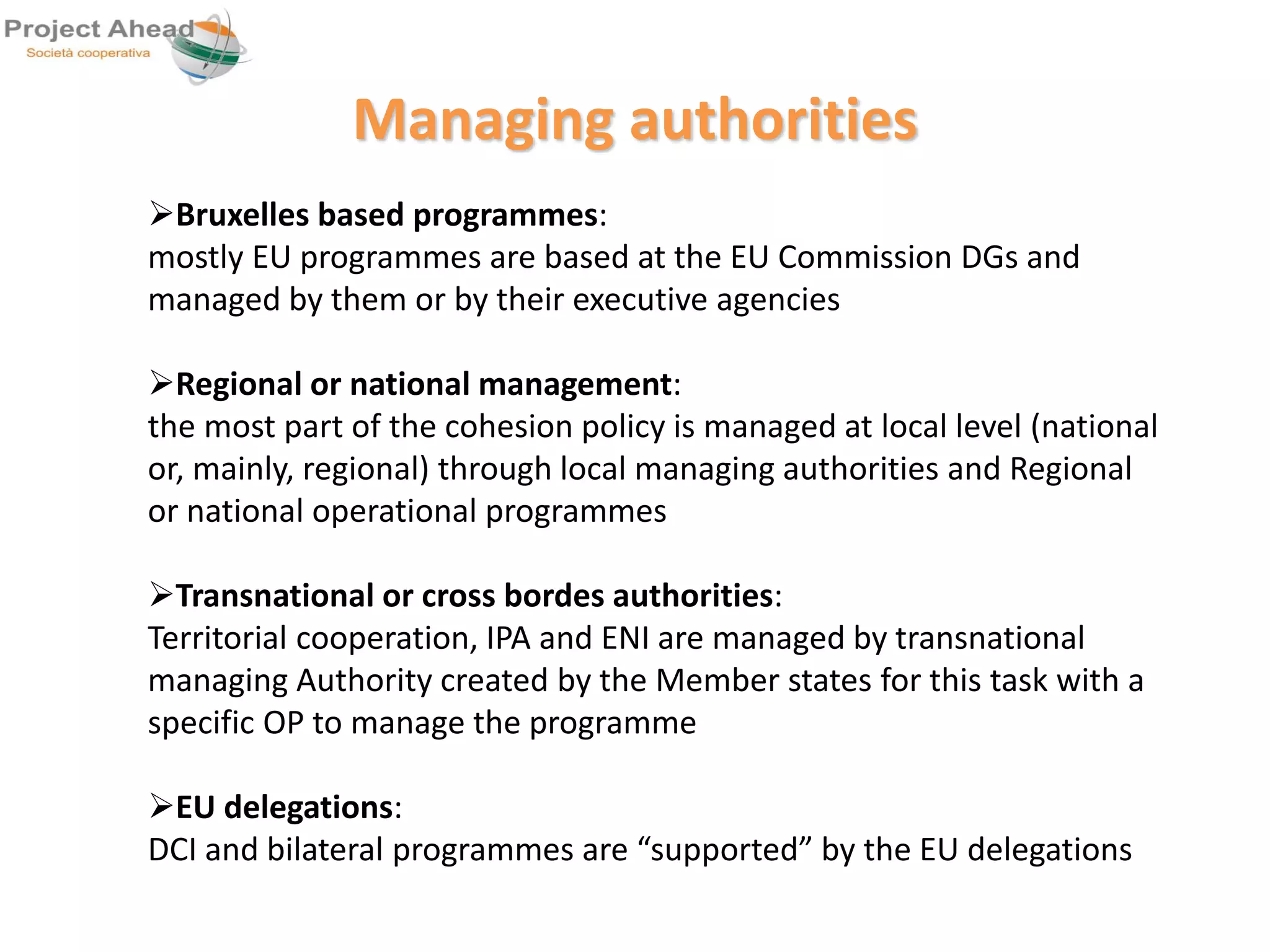 Managing authorities 
Bruxelles based programmes: 
mostly EU programmes are based at the EU Commission DGs and 
managed by them or by their executive agencies 
Regional or national management: 
the most part of the cohesion policy is managed at local level (national 
or, mainly, regional) through local managing authorities and Regional 
or national operational programmes 
Transnational or cross bordes authorities: 
Territorial cooperation, IPA and ENI are managed by transnational 
managing Authority created by the Member states for this task with a 
specific OP to manage the programme 
EU delegations: 
DCI and bilateral programmes are “supported” by the EU delegations 
 