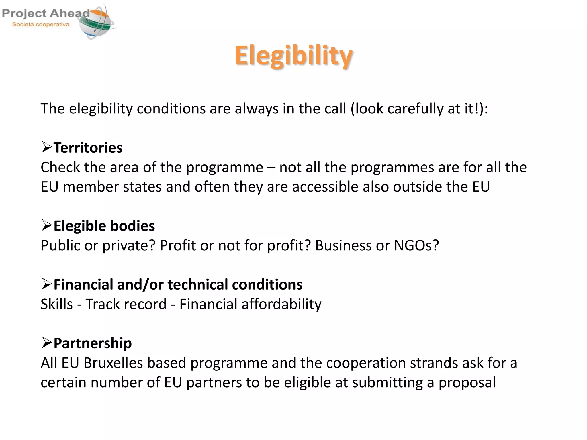Elegibility 
The elegibility conditions are always in the call (look carefully at it!): 
Territories 
Check the area of the programme – not all the programmes are for all the 
EU member states and often they are accessible also outside the EU 
Elegible bodies 
Public or private? Profit or not for profit? Business or NGOs? 
Financial and/or technical conditions 
Skills - Track record - Financial affordability 
Partnership 
All EU Bruxelles based programme and the cooperation strands ask for a 
certain number of EU partners to be eligible at submitting a proposal 
 
