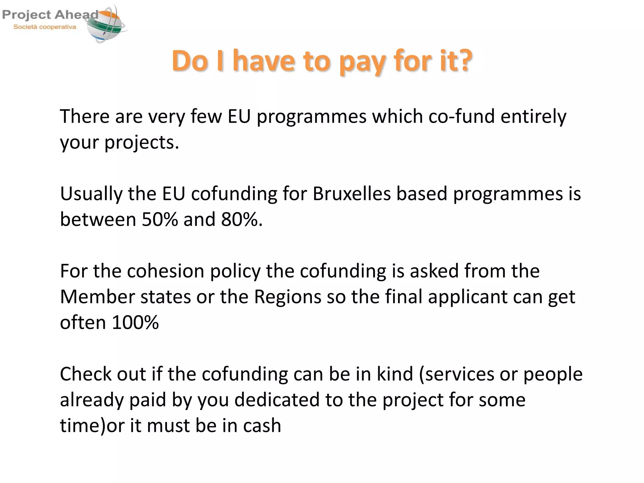 Do I have to pay for it? 
There are very few EU programmes which co-fund entirely 
your projects. 
Usually the EU cofunding for Bruxelles based programmes is 
between 50% and 80%. 
For the cohesion policy the cofunding is asked from the 
Member states or the Regions so the final applicant can get 
often 100% 
Check out if the cofunding can be in kind (services or people 
already paid by you dedicated to the project for some 
time)or it must be in cash 
 