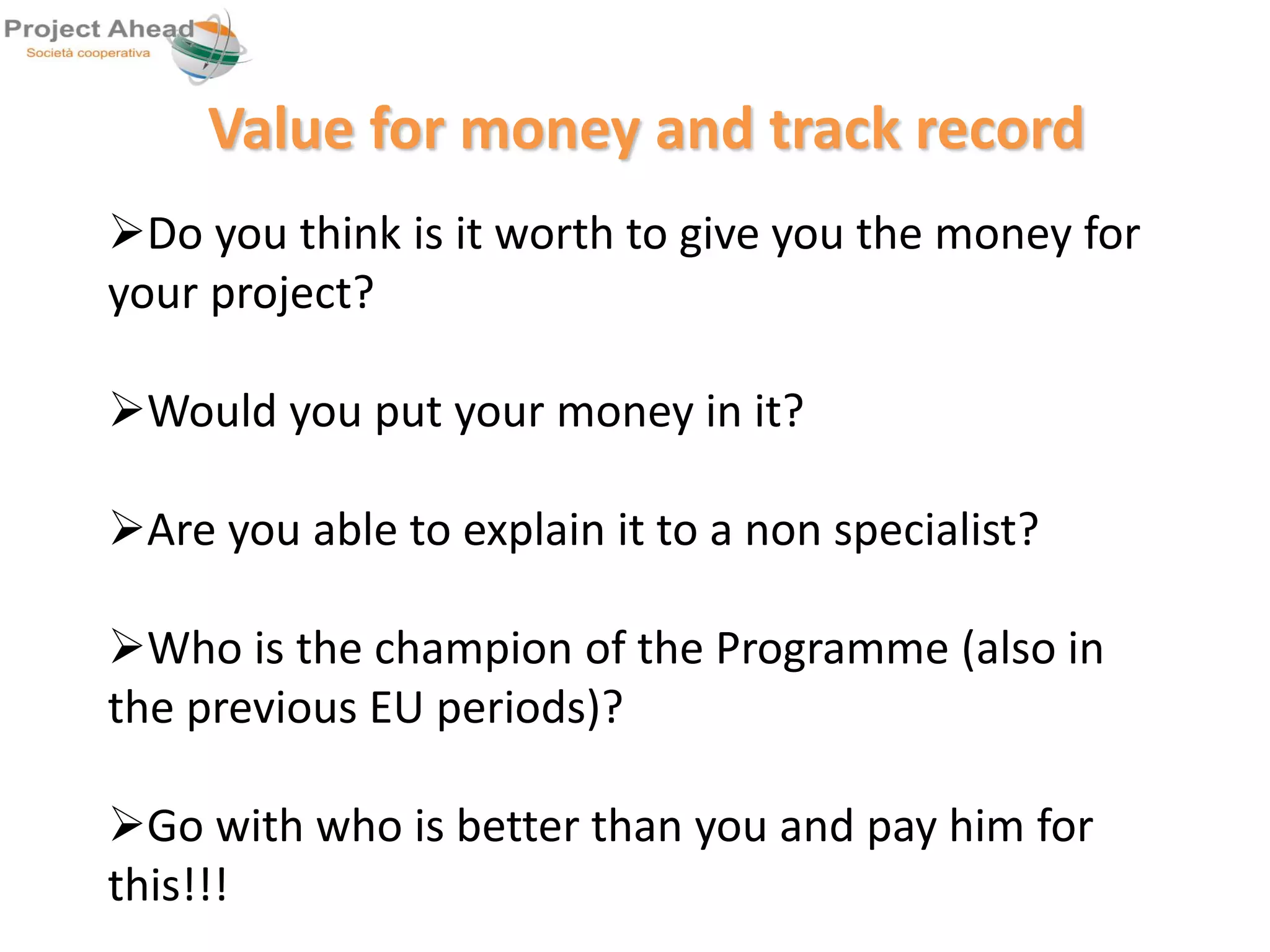 Value for money and track record 
Do you think is it worth to give you the money for 
your project? 
Would you put your money in it? 
Are you able to explain it to a non specialist? 
Who is the champion of the Programme (also in 
the previous EU periods)? 
Go with who is better than you and pay him for 
this!!! 
 