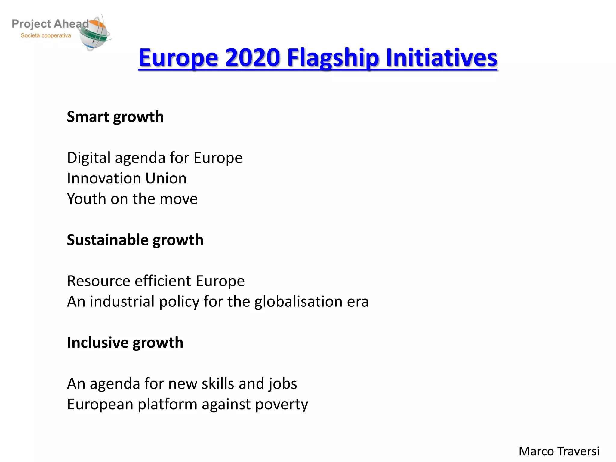 Marco Traversi 
Europe 2020 Flagship Initiatives 
Smart growth 
Digital agenda for Europe 
Innovation Union 
Youth on the move 
Sustainable growth 
Resource efficient Europe 
An industrial policy for the globalisation era 
Inclusive growth 
An agenda for new skills and jobs 
European platform against poverty 
 