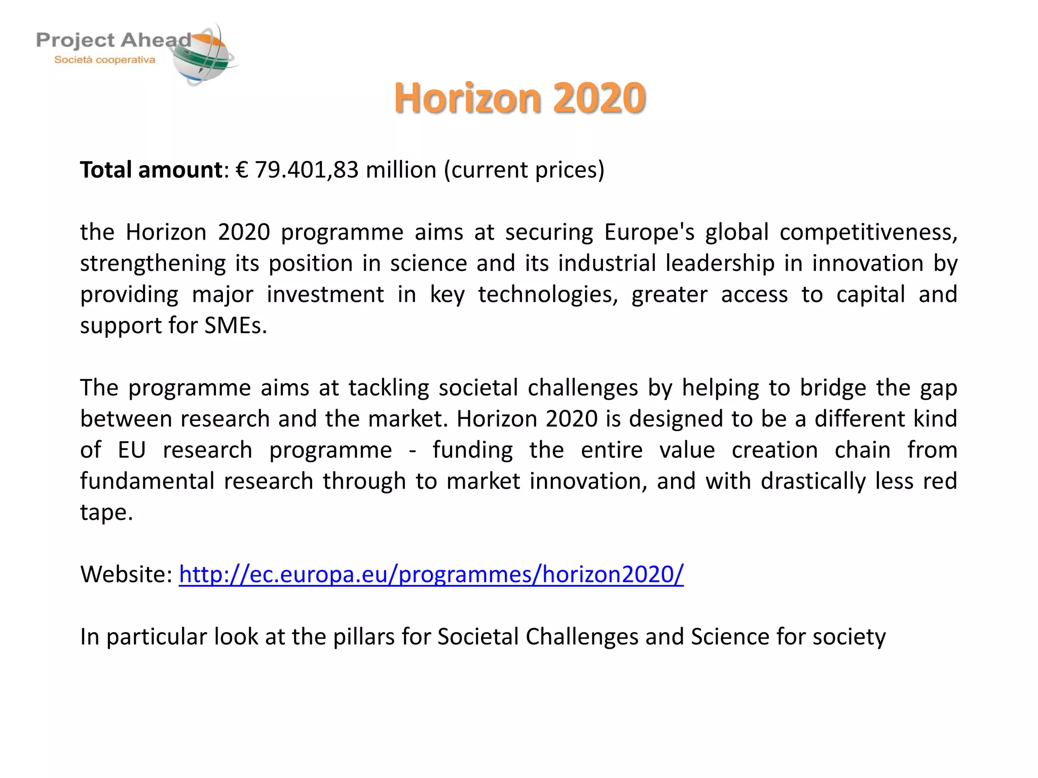 Horizon 2020 
Total amount: € 79.401,83 million (current prices) 
the Horizon 2020 programme aims at securing Europe's global competitiveness, 
strengthening its position in science and its industrial leadership in innovation by 
providing major investment in key technologies, greater access to capital and 
support for SMEs. 
The programme aims at tackling societal challenges by helping to bridge the gap 
between research and the market. Horizon 2020 is designed to be a different kind 
of EU research programme - funding the entire value creation chain from 
fundamental research through to market innovation, and with drastically less red 
tape. 
Website: http://ec.europa.eu/programmes/horizon2020/ 
In particular look at the pillars for Societal Challenges and Science for society 
 