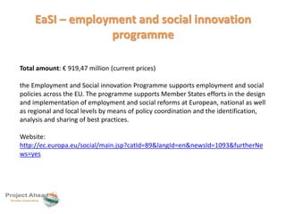 EaSI – employment and social innovation 
programme 
Total amount: € 919,47 million (current prices) 
the Employment and Social innovation Programme supports employment and social 
policies across the EU. The programme supports Member States efforts in the design 
and implementation of employment and social reforms at European, national as well 
as regional and local levels by means of policy coordination and the identification, 
analysis and sharing of best practices. 
Website: 
http://ec.europa.eu/social/main.jsp?catId=89&langId=en&newsId=1093&furtherNe 
ws=yes 
 