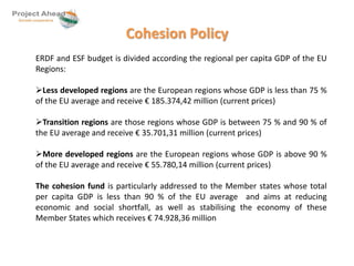 Cohesion Policy 
ERDF and ESF budget is divided according the regional per capita GDP of the EU 
Regions: 
Less developed regions are the European regions whose GDP is less than 75 % 
of the EU average and receive € 185.374,42 million (current prices) 
Transition regions are those regions whose GDP is between 75 % and 90 % of 
the EU average and receive € 35.701,31 million (current prices) 
More developed regions are the European regions whose GDP is above 90 % 
of the EU average and receive € 55.780,14 million (current prices) 
The cohesion fund is particularly addressed to the Member states whose total 
per capita GDP is less than 90 % of the EU average and aims at reducing 
economic and social shortfall, as well as stabilising the economy of these 
Member States which receives € 74.928,36 million 
 