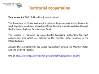 Territorial cooperation 
Total amount: € 10.228,81 million (current prices) 
The European territorial cooperation scheme helps regions across Europe to 
work together to address shared problems. Funding is made available through 
the European Regional Development Fund. 
The scheme is managed by cross border Managing authorities for each 
cooperation area which are defined by the member states insisting in the 
interested area. 
Actually these programmes are under negotiations among the Member states 
and the involved Regions. 
Info @ http://ec.europa.eu/regional_policy/what/future/index_en.cfm 
 