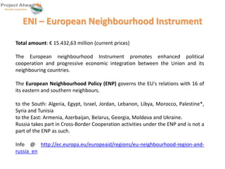 ENI – European Neighbourhood Instrument 
Total amount: € 15.432,63 million (current prices) 
The European neighbourhood Instrument promotes enhanced political 
cooperation and progressive economic integration between the Union and its 
neighbouring countries. 
The European Neighbourhood Policy (ENP) governs the EU's relations with 16 of 
its eastern and southern neighbours. 
to the South: Algeria, Egypt, Israel, Jordan, Lebanon, Libya, Morocco, Palestine*, 
Syria and Tunisia 
to the East: Armenia, Azerbaijan, Belarus, Georgia, Moldova and Ukraine. 
Russia takes part in Cross-Border Cooperation activities under the ENP and is not a 
part of the ENP as such. 
Info @ http://ec.europa.eu/europeaid/regions/eu-neighbourhood-region-and-russia_ 
en 
 