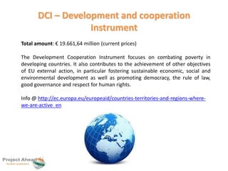 DCI – Development and cooperation 
Instrument 
Total amount: € 19.661,64 million (current prices) 
The Development Cooperation Instrument focuses on combating poverty in 
developing countries. It also contributes to the achievement of other objectives 
of EU external action, in particular fostering sustainable economic, social and 
environmental development as well as promoting democracy, the rule of law, 
good governance and respect for human rights. 
Info @ http://ec.europa.eu/europeaid/countries-territories-and-regions-where-we- 
are-active_en 
 