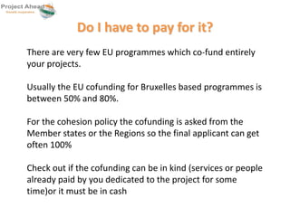 Do I have to pay for it? 
There are very few EU programmes which co-fund entirely 
your projects. 
Usually the EU cofunding for Bruxelles based programmes is 
between 50% and 80%. 
For the cohesion policy the cofunding is asked from the 
Member states or the Regions so the final applicant can get 
often 100% 
Check out if the cofunding can be in kind (services or people 
already paid by you dedicated to the project for some 
time)or it must be in cash 
 