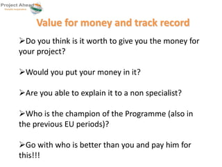 Value for money and track record 
Do you think is it worth to give you the money for 
your project? 
Would you put your money in it? 
Are you able to explain it to a non specialist? 
Who is the champion of the Programme (also in 
the previous EU periods)? 
Go with who is better than you and pay him for 
this!!! 
 