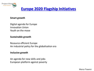 Marco Traversi 
Europe 2020 Flagship Initiatives 
Smart growth 
Digital agenda for Europe 
Innovation Union 
Youth on the move 
Sustainable growth 
Resource efficient Europe 
An industrial policy for the globalisation era 
Inclusive growth 
An agenda for new skills and jobs 
European platform against poverty 
 