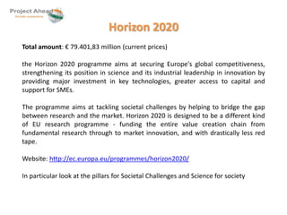 Horizon 2020 
Total amount: € 79.401,83 million (current prices) 
the Horizon 2020 programme aims at securing Europe's global competitiveness, 
strengthening its position in science and its industrial leadership in innovation by 
providing major investment in key technologies, greater access to capital and 
support for SMEs. 
The programme aims at tackling societal challenges by helping to bridge the gap 
between research and the market. Horizon 2020 is designed to be a different kind 
of EU research programme - funding the entire value creation chain from 
fundamental research through to market innovation, and with drastically less red 
tape. 
Website: http://ec.europa.eu/programmes/horizon2020/ 
In particular look at the pillars for Societal Challenges and Science for society 
 