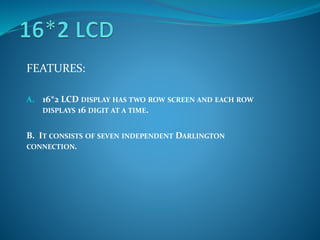 FEATURES:
A. 16*2 LCD DISPLAY HAS TWO ROW SCREEN AND EACH ROW
DISPLAYS 16 DIGIT AT A TIME.
B. IT CONSISTS OF SEVEN INDEPENDENT DARLINGTON
CONNECTION.
 