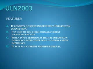 FEATURES:
A. IT CONSISTS OF SEVEN INDEPENDENT DARLINGTON
CONNECTION.
B. IT IS USED TO RUN A HIGH VOLTAGE/CURRENT
PERIPHERAL CIRCUITS.
C. WHEN INPUT TERMINAL IS HIGH IT OFFERS LOW
IMPEDANCE PATH OTHER WISE IT OFFERS A HIGH
IMPEDANCE
D. IT ACTS AS A CURRENT AMPLIFIER CIRCUIT.
 