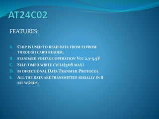 FEATURES:
A. CHIP IS USED TO READ DATA FROM EEPROM
THROUGH CARD READER.
B. STANDARD VOLTAGE OPERATION VCC 2.7-5.5V
C. SELF-TIMED WRITE CYCLE(5MS MAX)
D. BI DIRECTIONAL DATA TRANSFER PROTOCOL
E. ALL THE DATA ARE TRANSMITTED SERIALLY IN 8
BIT WORDS.
 