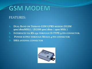 FEATURES:
A. DUAL BAND OR TRIBAND GSM GPRS MODEM (EGSM
900/1800MHZ) / (EGSM 900/1800 / 1900 MHZ )
B. INTERFACES VIA RS-232 THROUGH D-TYPE 9 PIN CONNECTOR.
C. POWER SUPPLY THROUGH MOLEX 4 PIN CONNECTOR
D. SMA ANTENNA CONNECTOR
 
