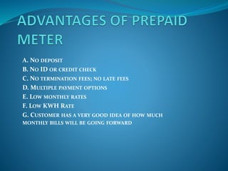 A. NO DEPOSIT
B. NO ID OR CREDIT CHECK
C. NO TERMINATION FEES; NO LATE FEES
D. MULTIPLE PAYMENT OPTIONS
E. LOW MONTHLY RATES
F. LOW KWH RATE
G. CUSTOMER HAS A VERY GOOD IDEA OF HOW MUCH
MONTHLY BILLS WILL BE GOING FORWARD
 