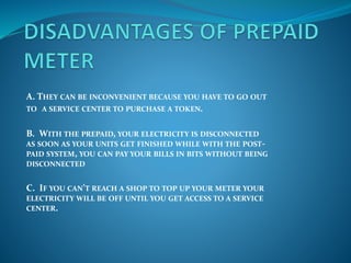 A. THEY CAN BE INCONVENIENT BECAUSE YOU HAVE TO GO OUT
TO A SERVICE CENTER TO PURCHASE A TOKEN.
B. WITH THE PREPAID, YOUR ELECTRICITY IS DISCONNECTED
AS SOON AS YOUR UNITS GET FINISHED WHILE WITH THE POST-
PAID SYSTEM, YOU CAN PAY YOUR BILLS IN BITS WITHOUT BEING
DISCONNECTED
C. IF YOU CAN’T REACH A SHOP TO TOP UP YOUR METER YOUR
ELECTRICITY WILL BE OFF UNTIL YOU GET ACCESS TO A SERVICE
CENTER.
 