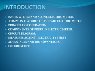  ISSUES WITH STAND ALONE ELECTRIC METER.
 COMMON FEATURES OF PREPAID ELECTRIC METER.
 PRINCIPLE OF OPERATION.
 COMPONENTS OF PREPAID ELECTRIC METER.
 CIRCUIT DIAGRAM.
 MEASURES AGAINST ELECTRICITY THEFT
 ADVANTAGES AND DIS-ADVANTAGES
 FUTURE SCOPE
 