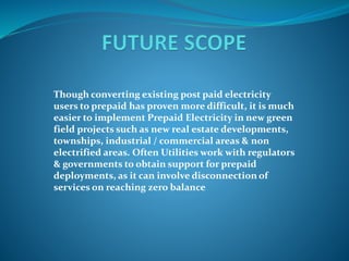 Though converting existing post paid electricity
users to prepaid has proven more difficult, it is much
easier to implement Prepaid Electricity in new green
field projects such as new real estate developments,
townships, industrial / commercial areas & non
electrified areas. Often Utilities work with regulators
& governments to obtain support for prepaid
deployments, as it can involve disconnection of
services on reaching zero balance
 