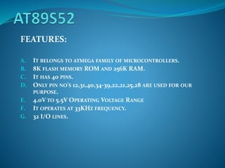 FEATURES:
A. IT BELONGS TO ATMEGA FAMILY OF MICROCONTROLLERS.
B. 8K FLASH MEMORY ROM AND 256K RAM.
C. IT HAS 40 PINS.
D. ONLY PIN NO'S 12,31,40,34-39,22,21,25,28 ARE USED FOR OUR
PURPOSE.
E. 4.0V TO 5.5V OPERATING VOLTAGE RANGE
F. IT OPERATES AT 33KHZ FREQUENCY.
G. 32 I/O LINES.
 