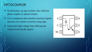 OPTOCOUPLER
 In electronics, an opto-isolator, also called an
photo coupler, or optical isolator.
 It is a component that transfers electrical signals
between two isolator circuit by using light.
 It prevents high voltage from effecting the
system receiving the signals.
 