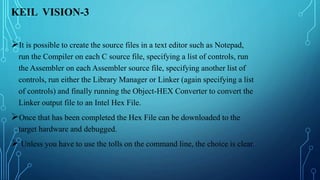 KEIL VISION-3
It is possible to create the source files in a text editor such as Notepad,
run the Compiler on each C source file, specifying a list of controls, run
the Assembler on each Assembler source file, specifying another list of
controls, run either the Library Manager or Linker (again specifying a list
of controls) and finally running the Object-HEX Converter to convert the
Linker output file to an Intel Hex File.
Once that has been completed the Hex File can be downloaded to the
target hardware and debugged.
 Unless you have to use the tolls on the command line, the choice is clear.
 