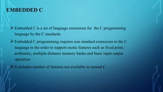 EMBEDDED C
Embedded C is a set of language extensions for the C programming
language by the C standards.
Embedded C programming requires non standard extensions to the C
language in the order to support exotic features such as fixed point,
arithmetic, multiple distance memory banks and basic input output
operation.
It includes number of features not available in normal C.
 