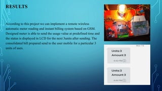 RESULTS
According to this project we can implement a remote wireless
automatic meter reading and instant billing system based on GSM.
Designed meter is able to send the usage value at predefined time and
the status is displayed in LCD for the next 3units after sending. The
consolidated bill prepared send to the user mobile for a particular 3
units of uses.
 