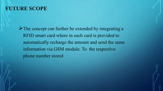 FUTURE SCOPE
The concept can further be extended by integrating a
RFID smart card where in each card is provided to
automatically recharge the amount and send the same
information via GSM module. To the respective
phone number stored
 