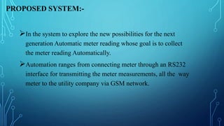 PROPOSED SYSTEM:-
In the system to explore the new possibilities for the next
generation Automatic meter reading whose goal is to collect
the meter reading Automatically.
Automation ranges from connecting meter through an RS232
interface for transmitting the meter measurements, all the way
meter to the utility company via GSM network.
 