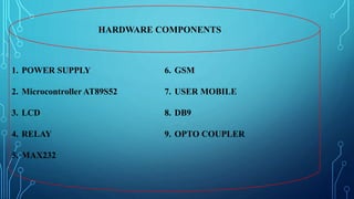 HARDWARE COMPONENTS
1. POWER SUPPLY
2. Microcontroller AT89S52
3. LCD
4. RELAY
5. MAX232
6. GSM
7. USER MOBILE
8. DB9
9. OPTO COUPLER
 
