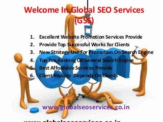Welcome In Global SEO Services
(GSS)
1.
2.
3.
4.
5.
6.

Excellent Website Promotion Services Provide
Provide Top Successful Works for Clients
New Strategy Use For Promotion On Search Engine
Top Ten Ranking On Several Search Engine
Best Affordable Services Provide
Client Reports Depends On Clients

www.globalseoservices.co.in

 