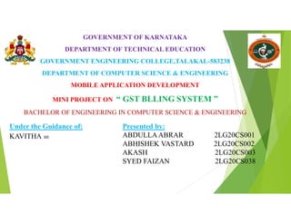 GOVERNMENT OF KARNATAKA
DEPARTMENT OF TECHNICAL EDUCATION
GOVERNMENT ENGINEERING COLLEGE,TALAKAL-583238
DEPARTMENT OF COMPUTER SCIENCE & ENGINEERING
MOBILE APPLICATION DEVELOPMENT
MINI PROJECT ON “ GST BLLING SYSTEM ”
BACHELOR OF ENGINEERING IN COMPUTER SCIENCE & ENGINEERING
Under the Guidance of:
KAVITHA BE
Presented by:
ABDULLAABRAR 2LG20CS001
ABHISHEK VASTARD 2LG20CS002
AKASH 2LG20CS003
SYED FAIZAN 2LG20CS038
 