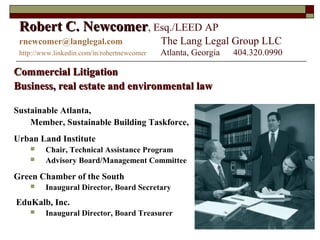 1
Robert C. NewcomerRobert C. Newcomer, Esq./LEED AP
rnewcomer@langlegal.com The Lang Legal Group LLC
http://www.linkedin.com/in/robertnewcomer Atlanta, Georgia 404.320.0990
Commercial LitigationCommercial Litigation
Business, real estate and environmental lawBusiness, real estate and environmental law
Sustainable Atlanta,
Member, Sustainable Building Taskforce,
Urban Land Institute
 Chair, Technical Assistance Program
 Advisory Board/Management Committee
Green Chamber of the South
 Inaugural Director, Board Secretary
EduKalb, Inc.
 Inaugural Director, Board Treasurer
 