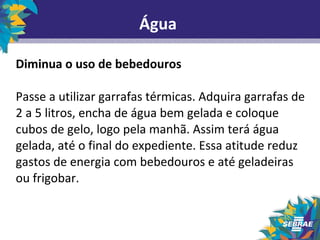 Água 
Diminua o uso de bebedouros 
Passe a utilizar garrafas térmicas. Adquira garrafas de 
2 a 5 litros, encha de água bem gelada e coloque 
cubos de gelo, logo pela manhã. Assim terá água 
gelada, até o final do expediente. Essa atitude reduz 
gastos de energia com bebedouros e até geladeiras 
ou frigobar. 
 