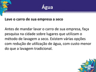 Água 
Lave o carro de sua empresa a seco 
Antes de mandar lavar o carro de sua empresa, faça 
pesquisa na cidade sobre lugares que utilizam o 
método de lavagem a seco. Existem várias opções 
com redução de utilização de água, com custo menor 
do que a lavagem tradicional. 
 