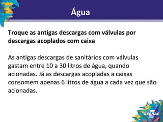 Água 
Troque as antigas descargas com válvulas por 
descargas acoplados com caixa 
As antigas descargas de sanitários com válvulas 
gastam entre 10 a 30 litros de água, quando 
acionadas. Já as descargas acopladas a caixas 
consomem apenas 6 litros de água a cada vez que são 
acionadas. 
 