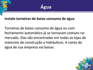 Água 
Instale torneiras de baixo consumo de água 
Torneiras de baixo consumo de água ou com 
fechamento automático já se tornaram comuns no 
mercado. Elas são encontradas em todas as lojas de 
materiais de construção e hidráulicos. A conta de 
água de sua empresa vai baixar. 
 
