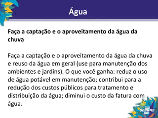 Água 
Faça a captação e o aproveitamento da água da 
chuva 
Faça a captação e o aproveitamento da água da chuva 
e reuso da água em geral (use para manutenção dos 
ambientes e jardins). O que você ganha: reduz o uso 
de água potável em manutenção; contribui para a 
redução dos custos públicos para tratamento e 
distribuição da água; diminui o custo da fatura com 
água. 
 